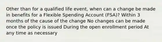 Other than for a qualified life event, when can a change be made in benefits for a Flexible Spending Account (FSA)? Within 3 months of the cause of the change No changes can be made once the policy is issued During the open enrollment period At any time as necessary