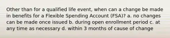 Other than for a qualified life event, when can a change be made in benefits for a Flexible Spending Account (FSA)? a. no changes can be made once issued b. during open enrollment period c. at any time as necessary d. within 3 months of cause of change