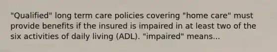 "Qualified" long term care policies covering "home care" must provide benefits if the insured is impaired in at least two of the six activities of daily living (ADL). "impaired" means...