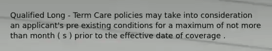 Qualified Long - Term Care policies may take into consideration an applicant's pre existing conditions for a maximum of not more than month ( s ) prior to the effective date of coverage .