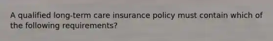 A qualified long-term care insurance policy must contain which of the following requirements?