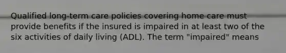 Qualified long-term care policies covering home care must provide benefits if the insured is impaired in at least two of the six activities of daily living (ADL). The term "impaired" means