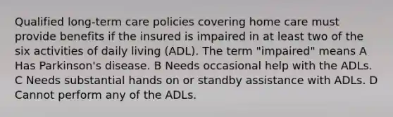 Qualified long-term care policies covering home care must provide benefits if the insured is impaired in at least two of the six activities of daily living (ADL). The term "impaired" means A Has Parkinson's disease. B Needs occasional help with the ADLs. C Needs substantial hands on or standby assistance with ADLs. D Cannot perform any of the ADLs.