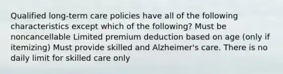 Qualified long-term care policies have all of the following characteristics except which of the following? Must be noncancellable Limited premium deduction based on age (only if itemizing) Must provide skilled and Alzheimer's care. There is no daily limit for skilled care only