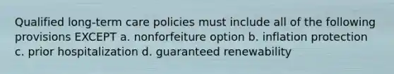 Qualified long-term care policies must include all of the following provisions EXCEPT a. nonforfeiture option b. inflation protection c. prior hospitalization d. guaranteed renewability