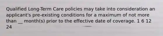 Qualified Long-Term Care policies may take into consideration an applicant's pre-existing conditions for a maximum of not more than __ month(s) prior to the effective date of coverage. 1 6 12 24