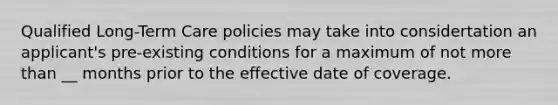 Qualified Long-Term Care policies may take into considertation an applicant's pre-existing conditions for a maximum of not more than __ months prior to the effective date of coverage.