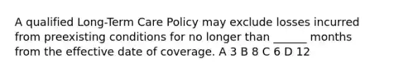 A qualified Long-Term Care Policy may exclude losses incurred from preexisting conditions for no longer than ______ months from the effective date of coverage. A 3 B 8 C 6 D 12