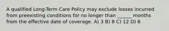 A qualified Long-Term Care Policy may exclude losses incurred from preexisting conditions for no longer than ______ months from the effective date of coverage. A) 3 B) 8 C) 12 D) 6