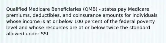 Qualified Medicare Beneficiaries (QMB) - states pay Medicare premiums, deductibles, and coinsurance amounts for individuals whose income is at or below 100 percent of the federal poverty level and whose resources are at or below twice the standard allowed under SSI