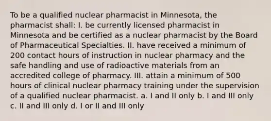 To be a qualified nuclear pharmacist in Minnesota, the pharmacist shall: I. be currently licensed pharmacist in Minnesota and be certified as a nuclear pharmacist by the Board of Pharmaceutical Specialties. II. have received a minimum of 200 contact hours of instruction in nuclear pharmacy and the safe handling and use of radioactive materials from an accredited college of pharmacy. III. attain a minimum of 500 hours of clinical nuclear pharmacy training under the supervision of a qualified nuclear pharmacist. a. I and II only b. I and III only c. II and III only d. I or II and III only