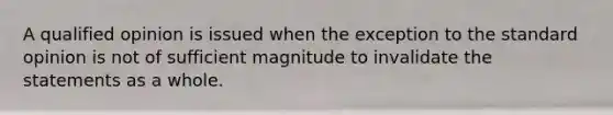 A qualified opinion is issued when the exception to the standard opinion is not of sufficient magnitude to invalidate the statements as a whole.