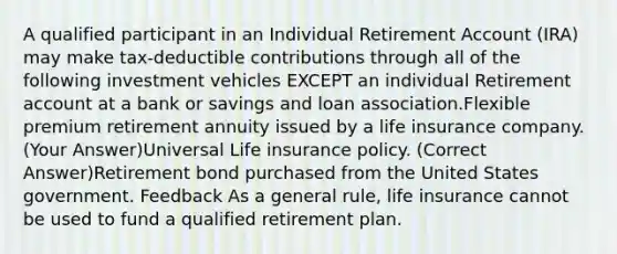 A qualified participant in an Individual Retirement Account (IRA) may make tax-deductible contributions through all of the following investment vehicles EXCEPT an individual Retirement account at a bank or savings and loan association.Flexible premium retirement annuity issued by a life insurance company. (Your Answer)Universal Life insurance policy. (Correct Answer)Retirement bond purchased from the United States government. Feedback As a general rule, life insurance cannot be used to fund a qualified retirement plan.