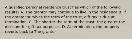 A qualified personal residence trust has which of the following results? A. The grantor may continue to live in the residence B. If the grantor survives the term of the trust, gift tax is due at termination. C. The shorter the term of the trust, the greater the discount for gift tax purposes. D. At termination, the property reverts back to The grantor