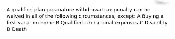 A qualified plan pre-mature withdrawal tax penalty can be waived in all of the following circumstances, except: A Buying a first vacation home B Qualified educational expenses C Disability D Death