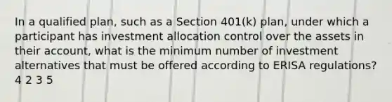 In a qualified plan, such as a Section 401(k) plan, under which a participant has investment allocation control over the assets in their account, what is the minimum number of investment alternatives that must be offered according to ERISA regulations? 4 2 3 5