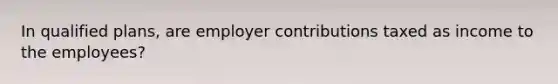 In qualified plans, are employer contributions taxed as income to the employees?