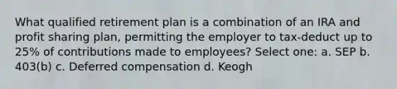 What qualified retirement plan is a combination of an IRA and profit sharing plan, permitting the employer to tax-deduct up to 25% of contributions made to employees? Select one: a. SEP b. 403(b) c. Deferred compensation d. Keogh