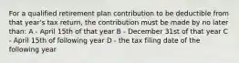 For a qualified retirement plan contribution to be deductible from that year's tax return, the contribution must be made by no later than: A - April 15th of that year B - December 31st of that year C - April 15th of following year D - the tax filing date of the following year