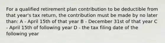 For a qualified retirement plan contribution to be deductible from that year's tax return, the contribution must be made by no later than: A - April 15th of that year B - December 31st of that year C - April 15th of following year D - the tax filing date of the following year