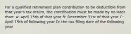 For a qualified retirement plan contribution to be deductible from that year's tax return, the contribution must be made by no later than: A: April 15th of that year B: December 31st of that year C: April 15th of following year D: the tax filing date of the following year