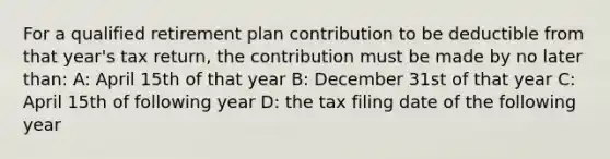 For a qualified retirement plan contribution to be deductible from that year's tax return, the contribution must be made by no later than: A: April 15th of that year B: December 31st of that year C: April 15th of following year D: the tax filing date of the following year