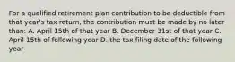 For a qualified retirement plan contribution to be deductible from that year's tax return, the contribution must be made by no later than: A. April 15th of that year B. December 31st of that year C. April 15th of following year D. the tax filing date of the following year