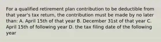 For a qualified retirement plan contribution to be deductible from that year's tax return, the contribution must be made by no later than: A. April 15th of that year B. December 31st of that year C. April 15th of following year D. the tax filing date of the following year