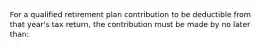 For a qualified retirement plan contribution to be deductible from that year's tax return, the contribution must be made by no later than: