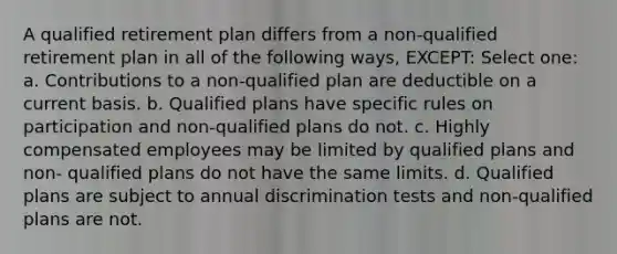 A qualified retirement plan differs from a non-qualified retirement plan in all of the following ways, EXCEPT: Select one: a. Contributions to a non-qualified plan are deductible on a current basis. b. Qualified plans have specific rules on participation and non-qualified plans do not. c. Highly compensated employees may be limited by qualified plans and non- qualified plans do not have the same limits. d. Qualified plans are subject to annual discrimination tests and non-qualified plans are not.