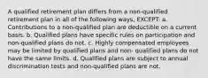 A qualified retirement plan differs from a non-qualified retirement plan in all of the following ways, EXCEPT: a. Contributions to a non-qualified plan are deductible on a current basis. b. Qualified plans have specific rules on participation and non-qualified plans do not. c. Highly compensated employees may be limited by qualified plans and non- qualified plans do not have the same limits. d. Qualified plans are subject to annual discrimination tests and non-qualified plans are not.