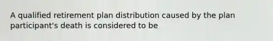 A qualified retirement plan distribution caused by the plan participant's death is considered to be