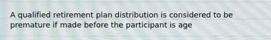 A qualified retirement plan distribution is considered to be premature if made before the participant is age