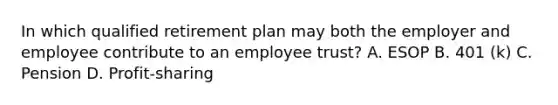 In which qualified retirement plan may both the employer and employee contribute to an employee trust? A. ESOP B. 401 (k) C. Pension D. Profit-sharing