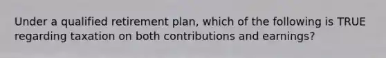 Under a qualified retirement plan, which of the following is TRUE regarding taxation on both contributions and earnings?