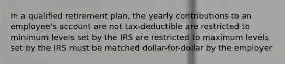 In a qualified retirement plan, the yearly contributions to an employee's account are not tax-deductible are restricted to minimum levels set by the IRS are restricted to maximum levels set by the IRS must be matched dollar-for-dollar by the employer