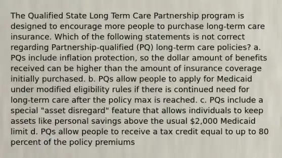 The Qualified State Long Term Care Partnership program is designed to encourage more people to purchase long-term care insurance. Which of the following statements is not correct regarding Partnership-qualified (PQ) long-term care policies? a. PQs include inflation protection, so the dollar amount of benefits received can be higher than the amount of insurance coverage initially purchased. b. PQs allow people to apply for Medicaid under modified eligibility rules if there is continued need for long-term care after the policy max is reached. c. PQs include a special "asset disregard" feature that allows individuals to keep assets like personal savings above the usual 2,000 Medicaid limit d. PQs allow people to receive a tax credit equal to up to 80 percent of the policy premiums