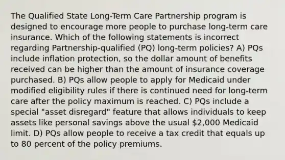 The Qualified State Long-Term Care Partnership program is designed to encourage more people to purchase long-term care insurance. Which of the following statements is incorrect regarding Partnership-qualified (PQ) long-term policies? A) PQs include inflation protection, so the dollar amount of benefits received can be higher than the amount of insurance coverage purchased. B) PQs allow people to apply for Medicaid under modified eligibility rules if there is continued need for long-term care after the policy maximum is reached. C) PQs include a special "asset disregard" feature that allows individuals to keep assets like personal savings above the usual 2,000 Medicaid limit. D) PQs allow people to receive a tax credit that equals up to 80 percent of the policy premiums.