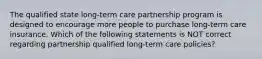 The qualified state long-term care partnership program is designed to encourage more people to purchase long-term care insurance. Which of the following statements is NOT correct regarding partnership qualified long-term care policies?