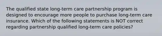 The qualified state long-term care partnership program is designed to encourage more people to purchase long-term care insurance. Which of the following statements is NOT correct regarding partnership qualified long-term care policies?