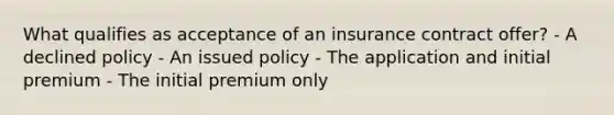 What qualifies as acceptance of an insurance contract offer? - A declined policy - An issued policy - The application and initial premium - The initial premium only