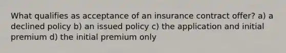 What qualifies as acceptance of an insurance contract offer? a) a declined policy b) an issued policy c) the application and initial premium d) the initial premium only