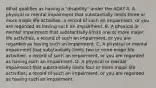 What qualifies as having a "disability" under the ADA? A. A physical or mental impairment that substantially limits three or more major life activities, a record of such an impairment, or you are regarded as having such an impairment. B. A physical or mental impairment that substantially limits one or more major life activities, a record of such an impairment, or you are regarded as having such an impairment. C. A physical or mental impairment that substantially limits two or more major life activities, a record of such an impairment, or you are regarded as having such an impairment. D. A physical or mental impairment that substantially limits four or more major life activities, a record of such an impairment, or you are regarded as having such an impairment.