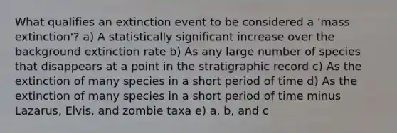 What qualifies an extinction event to be considered a 'mass extinction'? a) A statistically significant increase over the background extinction rate b) As any large number of species that disappears at a point in the stratigraphic record c) As the extinction of many species in a short period of time d) As the extinction of many species in a short period of time minus Lazarus, Elvis, and zombie taxa e) a, b, and c