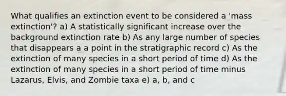 What qualifies an extinction event to be considered a 'mass extinction'? a) A statistically significant increase over the background extinction rate b) As any large number of species that disappears a a point in the stratigraphic record c) As the extinction of many species in a short period of time d) As the extinction of many species in a short period of time minus Lazarus, Elvis, and Zombie taxa e) a, b, and c