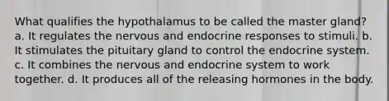 What qualifies the hypothalamus to be called the master gland? a. It regulates the nervous and endocrine responses to stimuli. b. It stimulates the pituitary gland to control the endocrine system. c. It combines the nervous and endocrine system to work together. d. It produces all of the releasing hormones in the body.