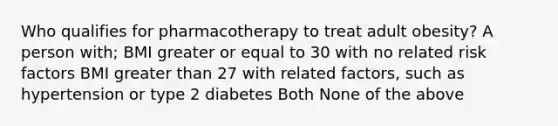 Who qualifies for pharmacotherapy to treat adult obesity? A person with; BMI greater or equal to 30 with no related risk factors BMI greater than 27 with related factors, such as hypertension or type 2 diabetes Both None of the above