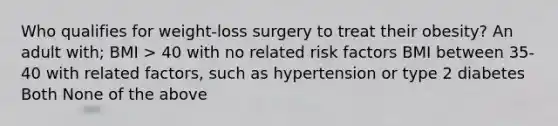 Who qualifies for weight-loss surgery to treat their obesity? An adult with; BMI > 40 with no related risk factors BMI between 35- 40 with related factors, such as hypertension or type 2 diabetes Both None of the above