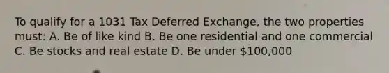 To qualify for a 1031 Tax Deferred Exchange, the two properties must: A. Be of like kind B. Be one residential and one commercial C. Be stocks and real estate D. Be under 100,000