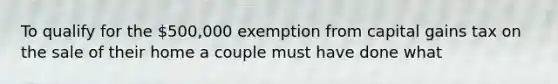 To qualify for the 500,000 exemption from capital gains tax on the sale of their home a couple must have done what